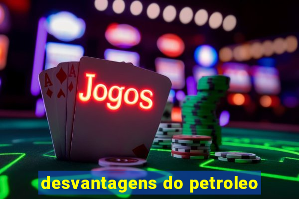 desvantagens do petroleo